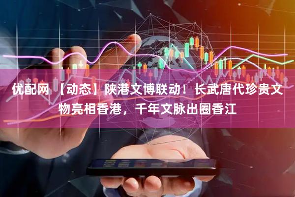优配网 【动态】陕港文博联动！长武唐代珍贵文物亮相香港，千年文脉出圈香江