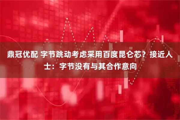 鼎冠优配 字节跳动考虑采用百度昆仑芯？接近人士：字节没有与其合作意向