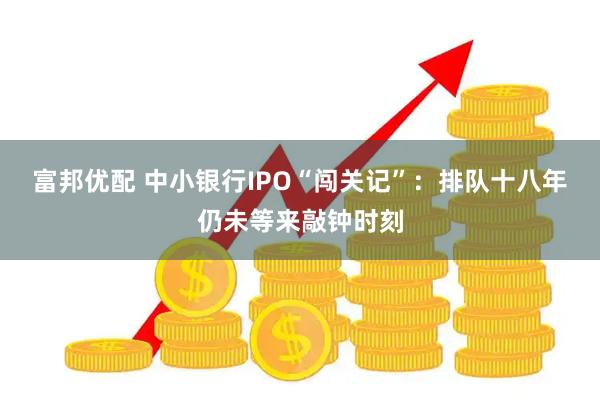富邦优配 中小银行IPO“闯关记”：排队十八年仍未等来敲钟时刻