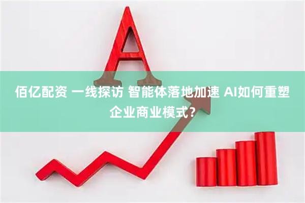 佰亿配资 一线探访 智能体落地加速 AI如何重塑企业商业模式？