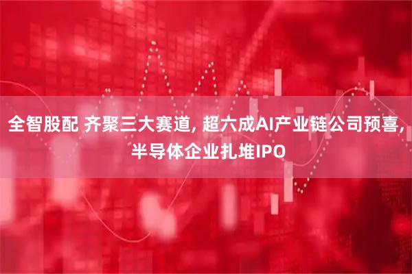 全智股配 齐聚三大赛道, 超六成AI产业链公司预喜, 半导体企业扎堆IPO