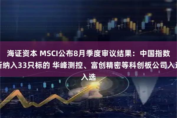 海证资本 MSCI公布8月季度审议结果：中国指数新纳入33只标的 华峰测控、富创精密等科创板公司入选